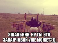 Яшанькин, ну ты это заканчивай уже может?))