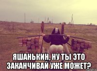  Яшанькин, ну ты это заканчивай уже может?