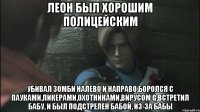 Леон был хорошим полицейским Убивал зомби налево и направо,боролся с пауками,ликерами,охотниками,вирусом G,встретил бабу, и был подстрелен бабой, из-за бабы