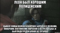 Леон был хорошим полицейским Убивал зомби налево и направо, боролся с пауками, ликерами, охотниками, вирусом G, встретил бабу, и был подстрелен бабой, из-за бабы