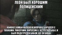 Леон был хорошим полицейским Убивал зомби налево и направо, боролся с пауками, ликерами, вирусом G, встретил бабу, и был подстрелен бабой, из-за бабы
