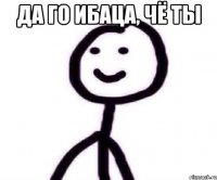 да го ибаца, чё ты 