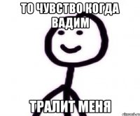 то чувство когда вадим тралит меня