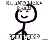 это кто тут мозго- крутка сучка тупая ?