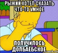 Рыжий хотел сказать что-то умное получилось долбаёбское