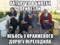 катьку то в бинтах привезли небось у оранжевого дорогу переходила