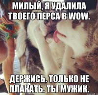 Милый, я удалила твоего перса в WoW. Держись. Только не плакать. Ты мужик.