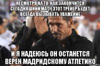 несмотря на то, как закончится сегодняшний матч этот тренер будет всегда вызывать уважение и я надеюсь он останется верен мадридскому атлетико
