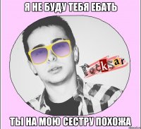 Я НЕ БУДУ ТЕБЯ ЕБАТЬ ТЫ НА МОЮ СЕСТРУ ПОХОЖА