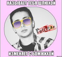 НАЗЫВАЕТ ТЕБЯ ШЛЮХОЙ ИЗМЕНЯЕТ С БОМЖИХОЙ