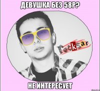 ДЕВУШКА БЕЗ 58Р? НЕ ИНТЕРЕСУЕТ