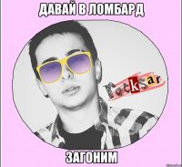ДАВАЙ В ЛОМБАРД ЗАГОНИМ