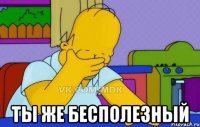  ТЫ ЖЕ БЕСПОЛЕЗНЫЙ