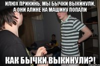 Илюх прикинь, мы бычки выкинули, а они Алине на машину попали КАК БЫЧКИ ВЫКИНУЛИ?!