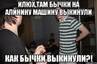 Илюх,там бычки на Алинину машину выкинули КАК БЫЧКИ ВЫКИНУЛИ?!