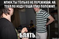 Илюх,ты только не переживай, на тебя по ходу гоша глаз положил БЛЯТЬ....