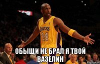  обыщи не брал я твой вазелин