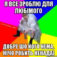 Я все зроблю для любімого добре шо його нема, нічо робить ненада)