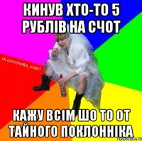 кинув хто-то 5 рублів на счот кажу всім шо то от тайного поклонніка