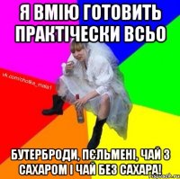 Я вмію готовить практічески всьо бутерброди, пєльмені, чай з сахаром і чай без сахара!