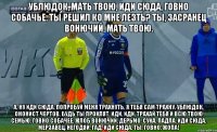 Ублюдок, мать твою, иди сюда, говно собачье. Ты решил ко мне лезть? Ты, засранец вонючий, мать твою. А, ну иди сюда, попробуй меня трахнуть, я тебя сам трахну, ублюдок, ононист чертов, будь ты проклят, иди, иди, трахай тебя и всю твою семью, говно собачее, жлоб вонючий, дерьмо, сука, падла, иди сюда, мерзавец, негодяй, гад, иди сюда, ты, говно, ЖОПА!