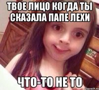 Твое лицо когда ты сказала папе Лехи что-то не то