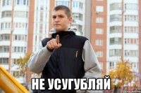  не усугубляй