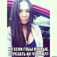  ну если губы пухлые, отрезать их что ли??