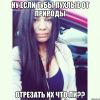 ну если губы пухлые от природы отрезать их что ли??