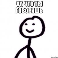 Да что ты говоришь 