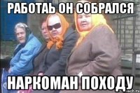 работаь он собрался наркоман походу