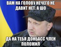 Вам на голову нечего не давит нет, а шо Да на тебя Донбасс член положил