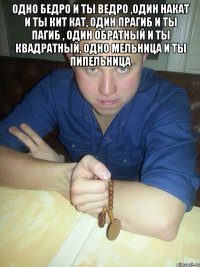 одно бедро и ты ведро ,один накат и ты кит кат, один прагиб и ты пагиб , один обратный и ты квадратный, одно мельница и ты пипельница 