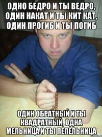 одно бедро и ты ведро, один накат и ты кит кат, один прогиб и ты погиб один обратный и ты квадратный, одна мельница и ты пепельница