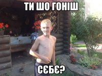 ти шо гоніш сєбє?