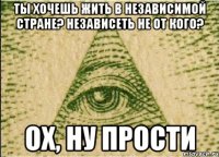 Ты хочешь жить в независимой стране? независеть не от кого? Ох, ну прости