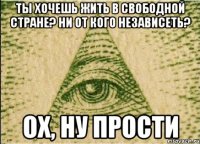 Ты хочешь жить в свободной стране? ни от кого независеть? Ох, ну прости