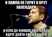 И лампа не горит И врут календари И если до финала захотелось вдруг дойти Смешно шути