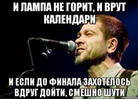 И лампа не горит, И врут календари И если до финала захотелось вдруг дойти, Смешно шути