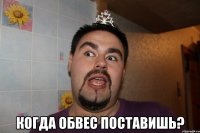  когда обвес поставишь?