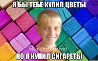 Я бы тебе купил цветы Но я купил сигареты