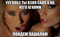 УУУ кобз ты взял сало а на него аганим пойдем пашалим