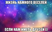 ЖИЗНЬ НАМНОГО ВЕСЕЛЕЙ ЕСЛИ НАМ ИМЕТЬ ДРУЗЕЙ ))