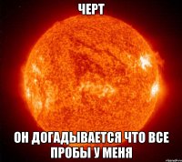 Черт он догадывается что все пробы у меня