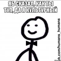 яб сказал, как ты туп, да я культурный 
