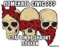 Поменять Civic ??? старый не значит плохой