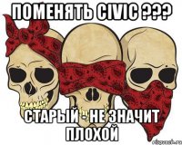 Поменять Civic ??? старый - не значит плохой
