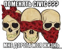 Поменять Civic ??? мне дорога моя жизнь