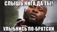 Слышь,Нига,да ты! улыбнись по-братски
