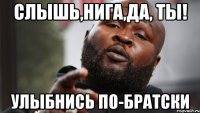 Слышь,Нига,да, ты! улыбнись по-братски